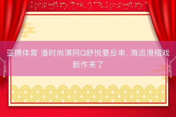 亚搏体育 潘时尚演阿Q舒悦要反串， 海派滑稽戏新作来了