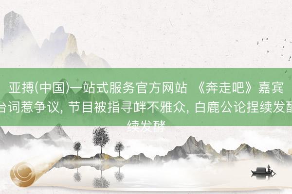 亚搏(中国)一站式服务官方网站 《奔走吧》嘉宾台词惹争议， 节目被指寻衅不雅众， 白鹿公论捏续发酵