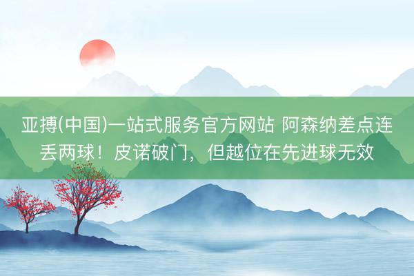 亚搏(中国)一站式服务官方网站 阿森纳差点连丢两球！皮诺破门