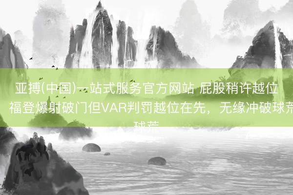 亚搏(中国)一站式服务官方网站 屁股稍许越位!福登爆射破门但VAR判罚越位在先,
