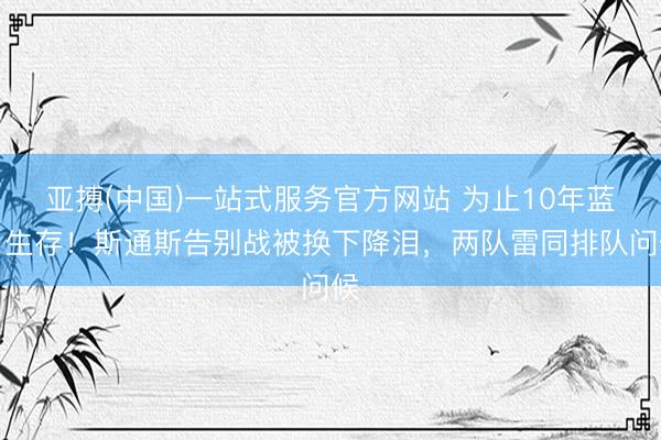 亚搏(中国)一站式服务官方网站 为止10年蓝月生存!斯通斯告别战被换下降泪,两队
