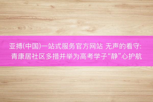 亚搏(中国)一站式服务官方网站 无声的看守: 青康居社区多措并举为高考学子“静”心护航