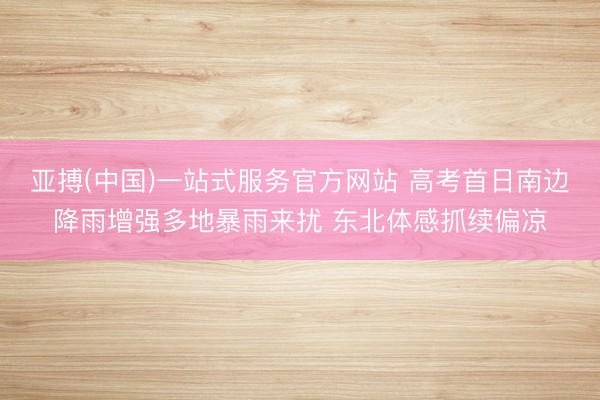 亚搏(中国)一站式服务官方网站 高考首日南边降雨增强多地暴雨来扰 东北体感抓续偏凉