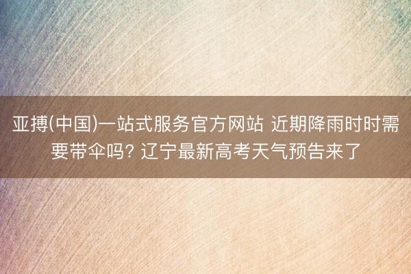 亚搏(中国)一站式服务官方网站 近期降雨时时需要带伞吗? 辽宁最新高考天气预告来了