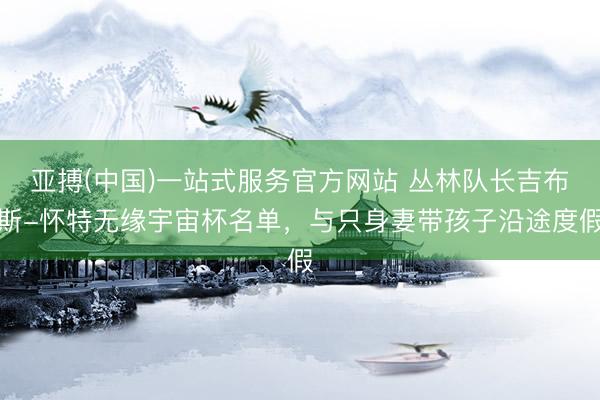 亚搏(中国)一站式服务官方网站 丛林队长吉布斯-怀特无缘宇宙杯名单，与只身妻带孩子沿途度假