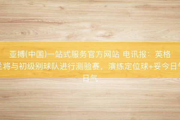 亚搏(中国)一站式服务官方网站 电讯报：英格兰将与初级别球队进行测验赛，演练定位球+妥今日气