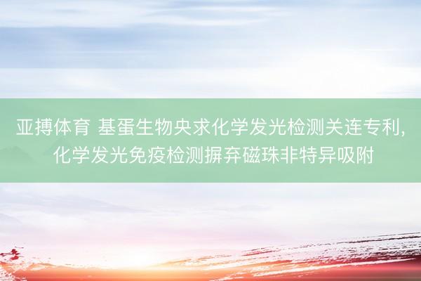 亚搏体育 基蛋生物央求化学发光检测关连专利， 化学发光免疫检测摒弃磁珠非特异吸附