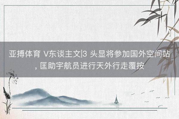 亚搏体育 V东谈主文|3 头显将参加国外空间站， 匡助宇航员进行天外行走覆按