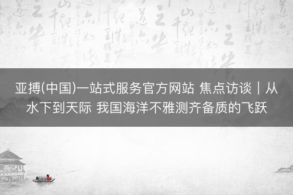 亚搏(中国)一站式服务官方网站 焦点访谈｜从水下到天际 我国海洋不雅测齐备质的飞跃