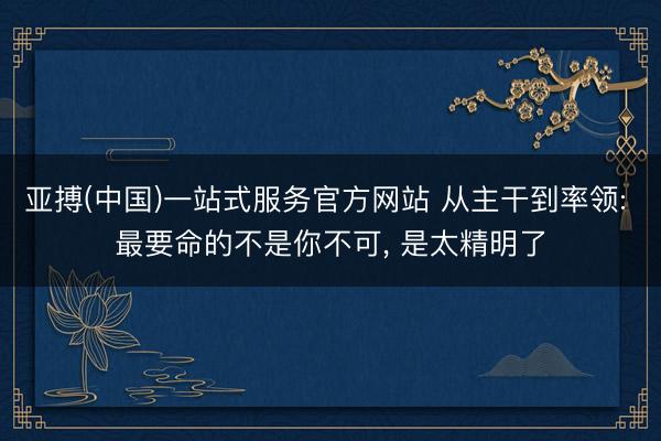 亚搏(中国)一站式服务官方网站 从主干到率领: 最要命的不是你不可， 是太精明了