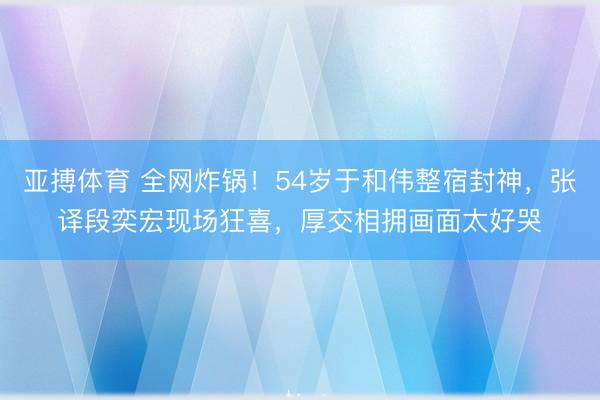 亚搏体育 全网炸锅！54岁于和伟整宿封神，张译段奕宏现场狂喜，厚交相拥画面太好哭