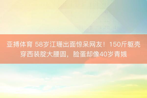 亚搏体育 58岁江珊出面惊呆网友！150斤躯壳穿西装腚大腰圆，脸蛋却像40岁青娥