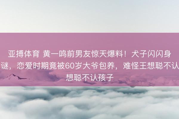 亚搏体育 黄一鸣前男友惊天爆料！犬子闪闪身世成谜，恋爱时期竟被60岁大爷包养，难怪王想聪不认孩子