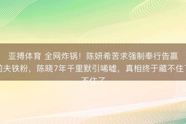 亚搏体育 全网炸锅！陈妍希苦求强制奉行告赢前夫铁粉，陈晓7年千里默引唏嘘，真相终于藏不住了
