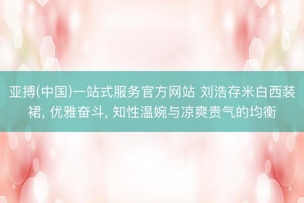 亚搏(中国)一站式服务官方网站 刘浩存米白西装裙， 优雅奋斗， 知性温婉与凉爽贵气的均衡