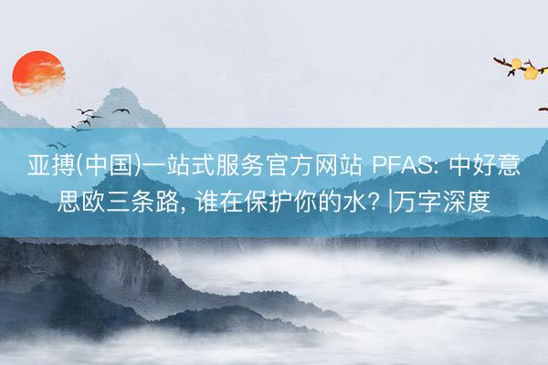 亚搏(中国)一站式服务官方网站 PFAS: 中好意思欧三条路, 谁在保护你的水? |万字深度