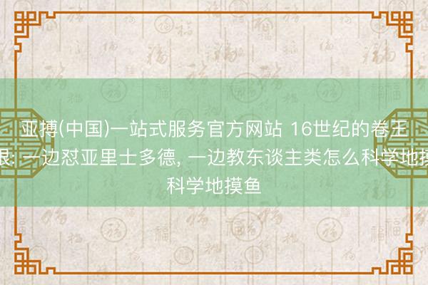 亚搏(中国)一站式服务官方网站 16世纪的卷王培根: 一边怼亚里士多德， 一边教东谈主类怎么科学地摸鱼