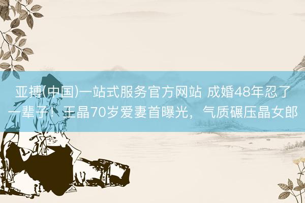 亚搏(中国)一站式服务官方网站 成婚48年忍了一辈子！王晶70岁爱妻首曝光，气质碾压晶女郎