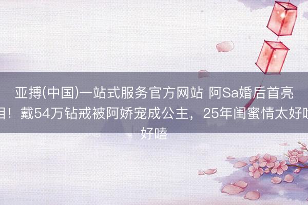 亚搏(中国)一站式服务官方网站 阿Sa婚后首亮相！戴54万钻戒被阿娇宠成公主，25年闺蜜情太好嗑