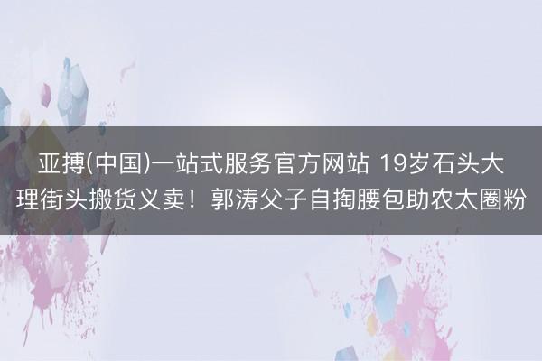 亚搏(中国)一站式服务官方网站 19岁石头大理街头搬货义卖！郭涛父子自掏腰包助农太圈粉