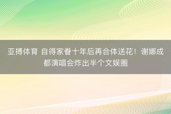 亚搏体育 自得家眷十年后再合体送花！谢娜成都演唱会炸出半个文娱圈