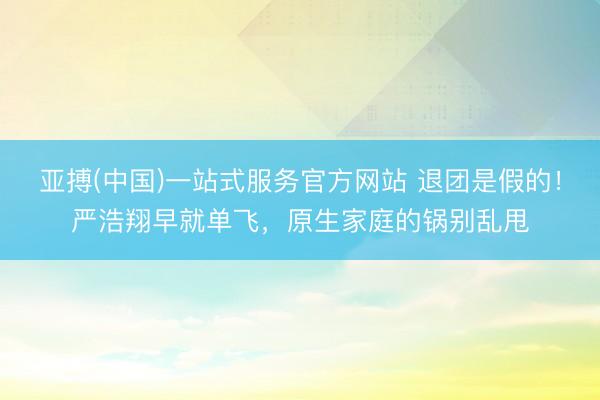 亚搏(中国)一站式服务官方网站 退团是假的!严浩翔早就单飞,原生家庭的锅别乱甩