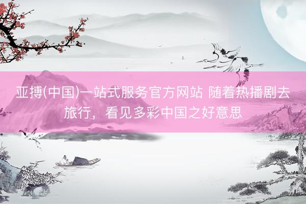 亚搏(中国)一站式服务官方网站 随着热播剧去旅行，看见多彩中国之好意思