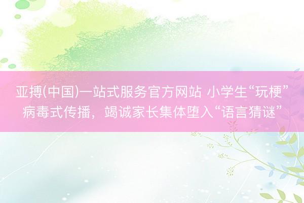 亚搏(中国)一站式服务官方网站 小学生“玩梗”病毒式传播，竭诚家长集体堕入“语言猜谜”