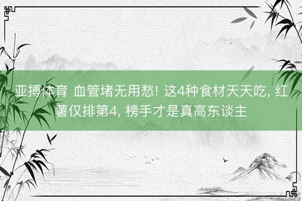 亚搏体育 血管堵无用愁! 这4种食材天天吃， 红薯仅排第4， 榜手才是真高东谈主