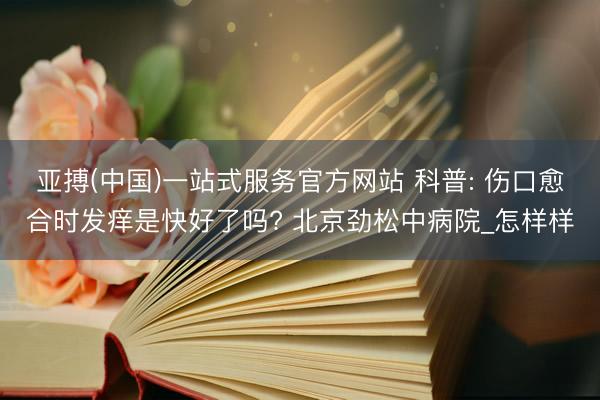亚搏(中国)一站式服务官方网站 科普: 伤口愈合时发痒是快好了吗? 北京劲松中病院_怎样样