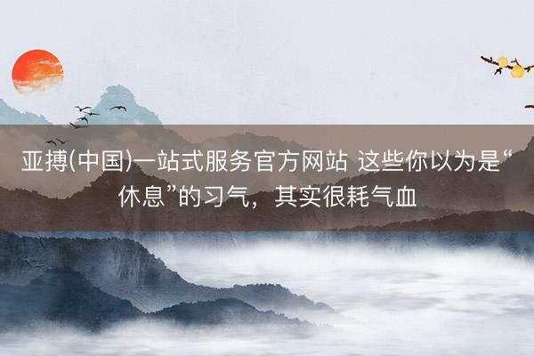 亚搏(中国)一站式服务官方网站 这些你以为是“休息”的习气，其实很耗气血