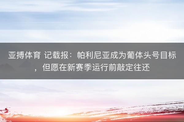 亚搏体育 记载报：帕利尼亚成为葡体头号目标，但愿在新赛季运行前敲定往还