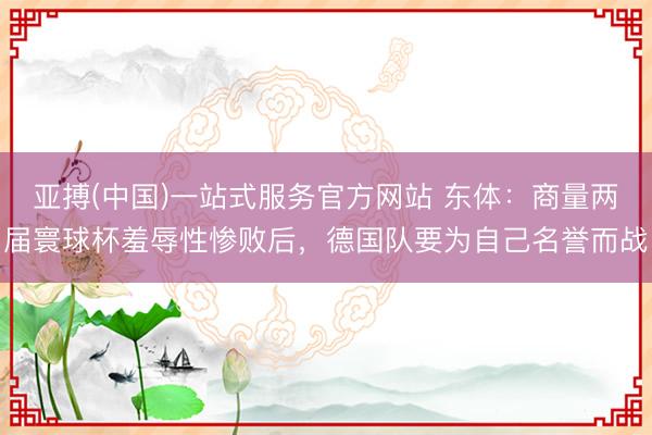 亚搏(中国)一站式服务官方网站 东体:商量两届寰球杯羞辱性惨败后,德国队要为自己名誉而战