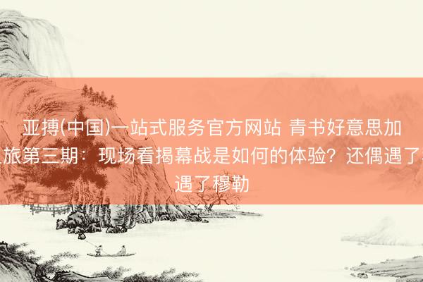 亚搏(中国)一站式服务官方网站 青书好意思加墨之旅第三期：现场看揭幕战是如何的体验？还偶遇了穆勒