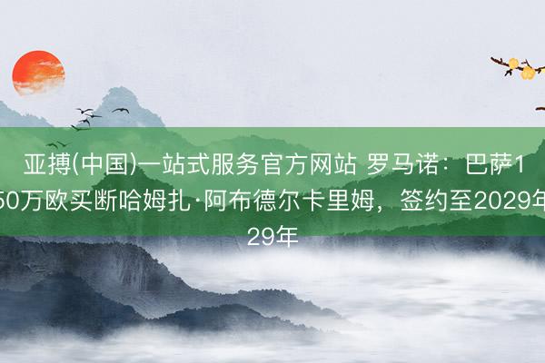 亚搏(中国)一站式服务官方网站 罗马诺：巴萨150万欧买断哈姆扎·阿布德尔卡里姆，签约至2029年