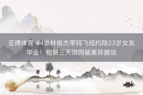 亚搏体育 44岁林俊杰带妈飞纽约陪23岁女友毕业！相聚三天陪同破离异据说