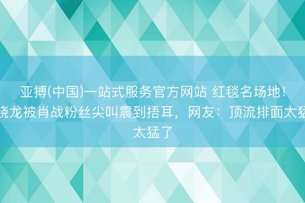 亚搏(中国)一站式服务官方网站 红毯名场地！兰晓龙被肖战粉丝尖叫震到捂耳，网友：顶流排面太猛了