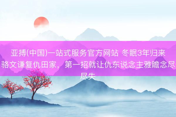 亚搏(中国)一站式服务官方网站 冬眠3年归来!骆文谦复仇田家,第一招就让仇东说念主雅瞻念尽失