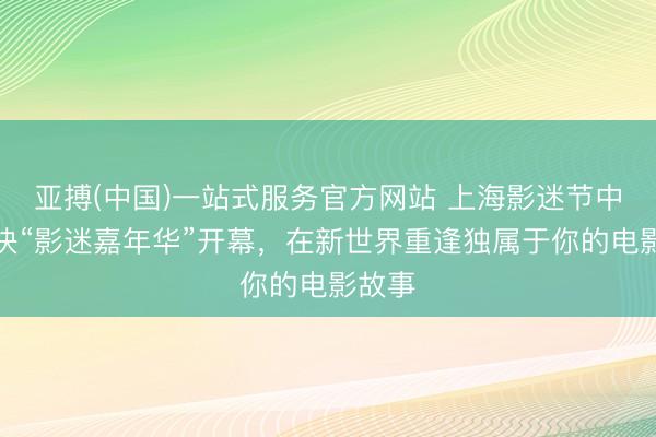 亚搏(中国)一站式服务官方网站 上海影迷节中枢板块“影迷嘉年华”开幕，在新世界重逢独属于你的电影故事