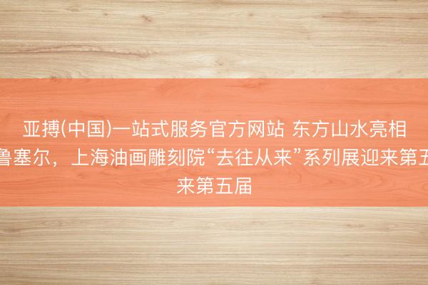 亚搏(中国)一站式服务官方网站 东方山水亮相布鲁塞尔，上海油画雕刻院“去往从来”系列展迎来第五届