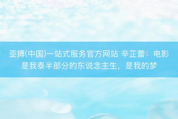 亚搏(中国)一站式服务官方网站 辛芷蕾:电影是我泰半部分的东说念主生,是我的梦