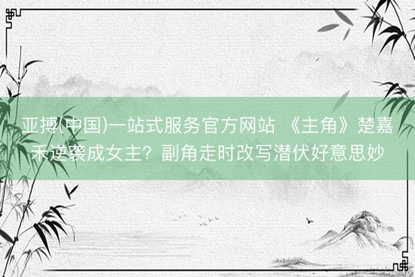 亚搏(中国)一站式服务官方网站 《主角》楚嘉禾逆袭成女主？副角走时改写潜伏好意思妙