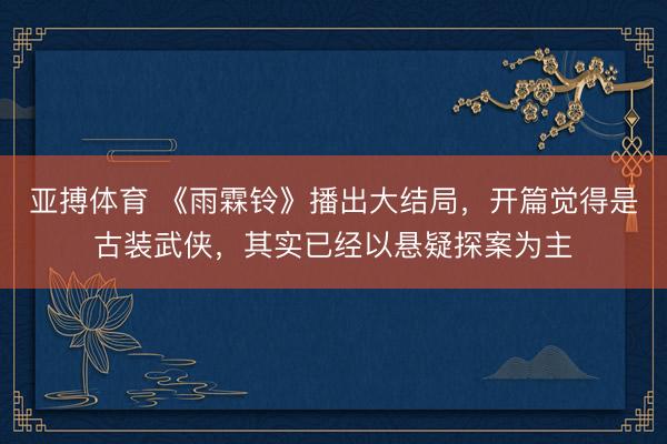 亚搏体育 《雨霖铃》播出大结局，开篇觉得是古装武侠，其实已经以悬疑探案为主