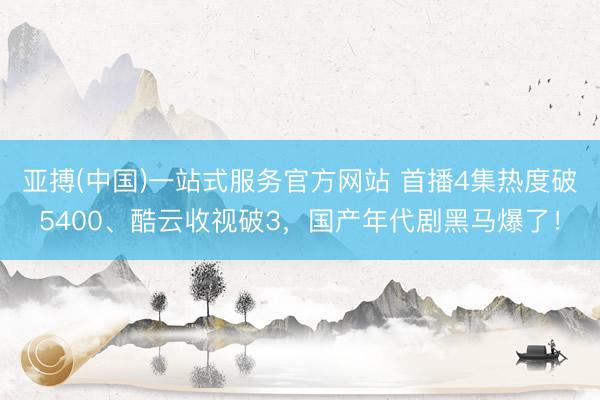 亚搏(中国)一站式服务官方网站 首播4集热度破5400、酷云收视破3，国产年代剧黑马爆了！