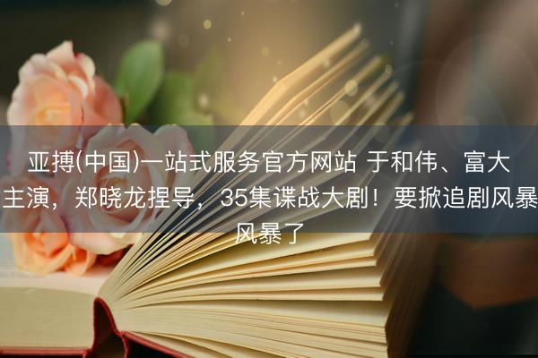 亚搏(中国)一站式服务官方网站 于和伟、富大龙主演，郑晓龙捏导，35集谍战大剧！要掀追剧风暴了