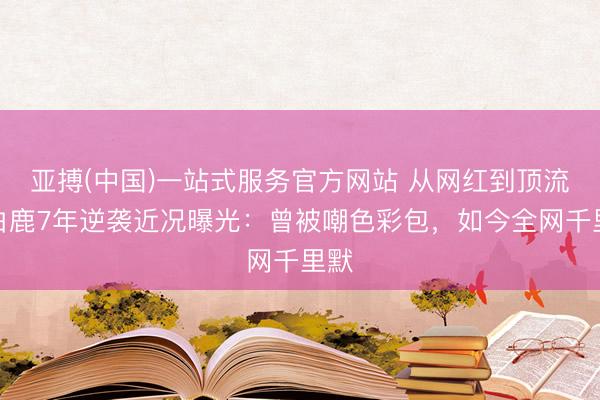 亚搏(中国)一站式服务官方网站 从网红到顶流！白鹿7年逆袭近况曝光：曾被嘲色彩包，如今全网千里默