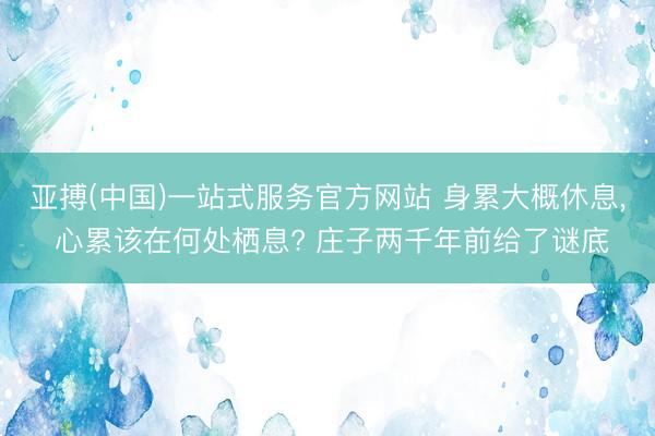 亚搏(中国)一站式服务官方网站 身累大概休息， 心累该在何处栖息? 庄子两千年前给了谜底