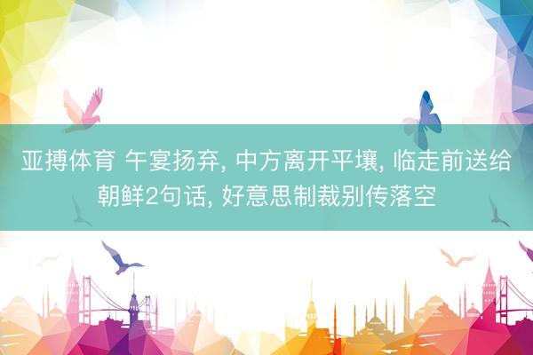 亚搏体育 午宴扬弃， 中方离开平壤， 临走前送给朝鲜2句话， 好意思制裁别传落空