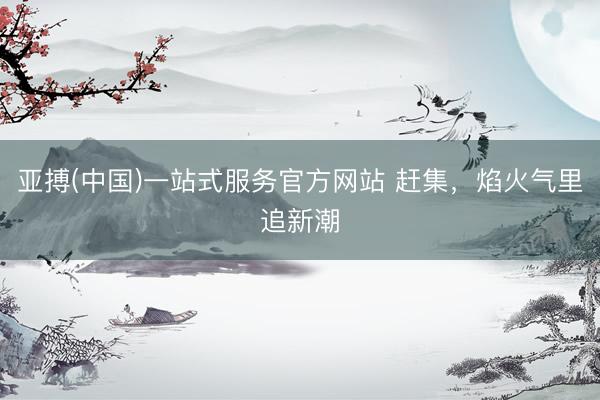 亚搏(中国)一站式服务官方网站 赶集,焰火气里追新潮