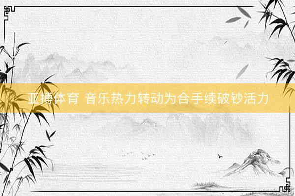 亚搏体育 音乐热力转动为合手续破钞活力